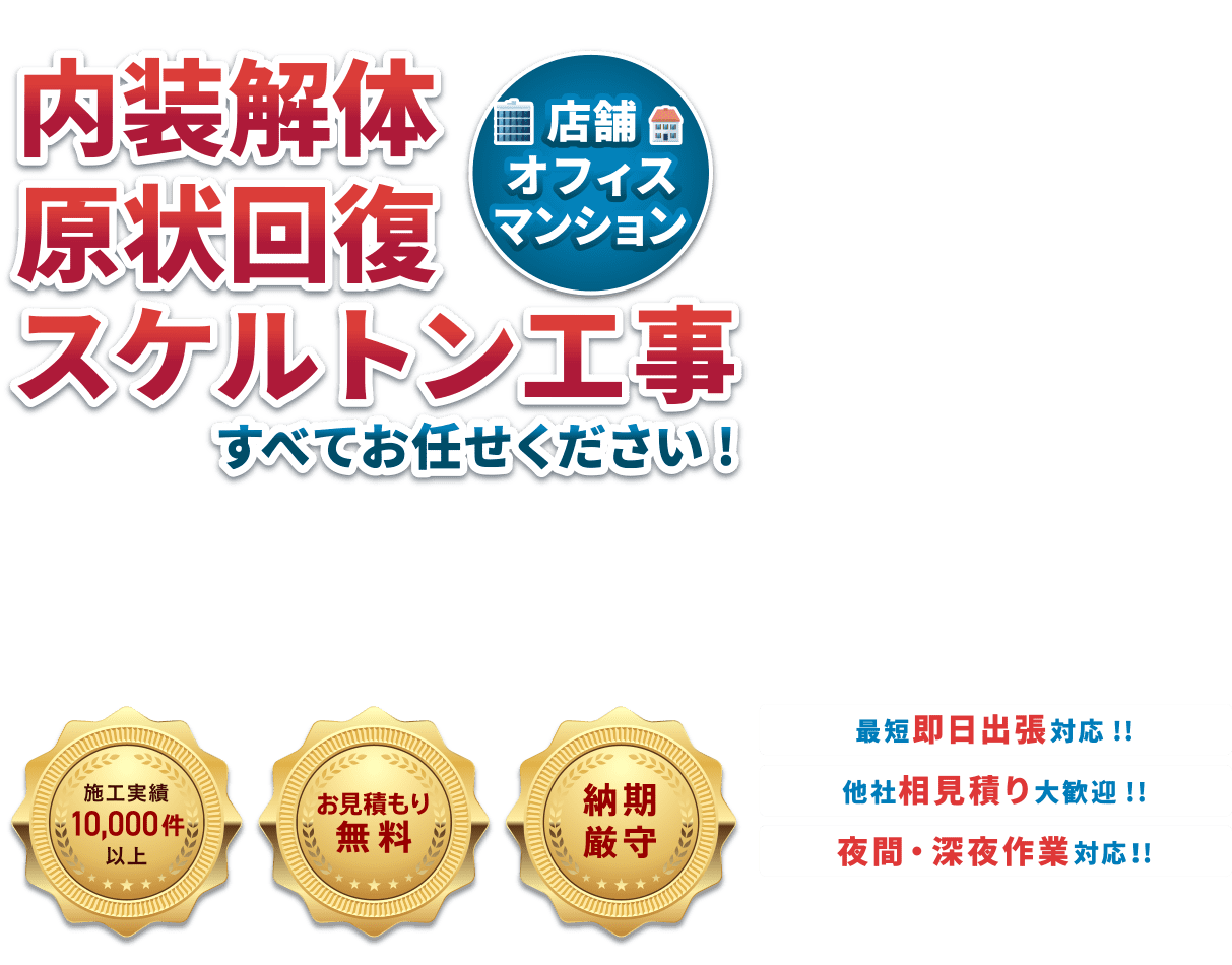 内装解体原状回復スケルトン工事(店舗・オフィス・マンション)すべてお任せください!・施工実績10,000件以上・お見積り無料・納期厳守 ●最短即日対応!!●他社相見積り大歓迎!!●土日祝休日対応!!●夜間・深夜作業対応!!
